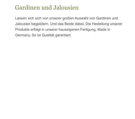 Gardinen und Jalousien Lassen sich sich von unserer großen Auswahl von Gardinen und Jalousien begeistern. Und das Beste dabei. Die Hestellung unserer Produkte erfolgt in unserer hauseigenen Fertigung, Made in Germany. So ist Qualität garantiert.